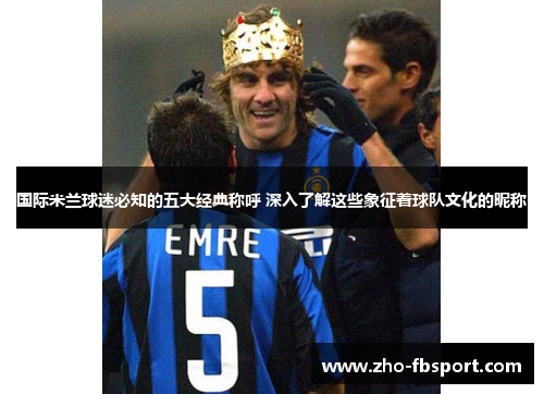 国际米兰球迷必知的五大经典称呼 深入了解这些象征着球队文化的昵称