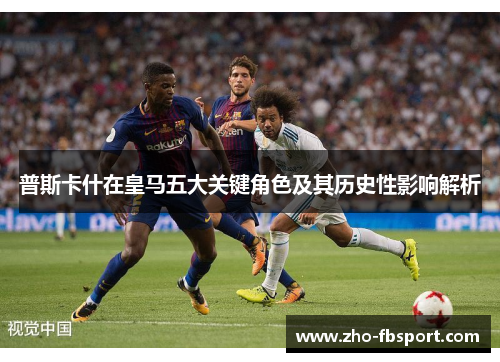 普斯卡什在皇马五大关键角色及其历史性影响解析 普斯卡什在皇马五大关键角色及其历史性影响解析