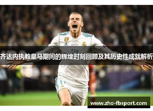 齐达内执教皇马期间的辉煌时刻回顾及其历史性成就解析 齐达内执教皇马期间的辉煌时刻回顾及其历史性成就解析