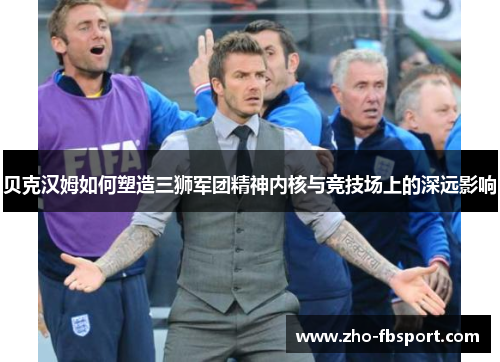贝克汉姆如何塑造三狮军团精神内核与竞技场上的深远影响 贝克汉姆如何塑造三狮军团精神内核与竞技场上的深远影响