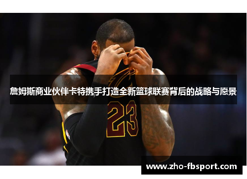 詹姆斯商业伙伴卡特携手打造全新篮球联赛背后的战略与愿景 詹姆斯商业伙伴卡特携手打造全新篮球联赛背后的战略与愿景