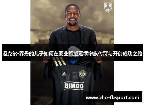 迈克尔·乔丹的儿子如何在商业领域延续家族传奇与开创成功之路 迈克尔·乔丹的儿子如何在商业领域延续家族传奇与开创成功之路