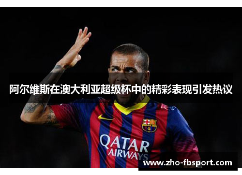 阿尔维斯在澳大利亚超级杯中的精彩表现引发热议