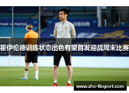 霍伊伦德训练状态出色有望首发迎战周末比赛 霍伊伦德训练状态出色有望首发迎战周末比赛